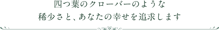 四つ葉のクローバーのような稀少さと、あなたの幸せを追求します。