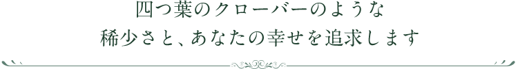 四つ葉のクローバーのような稀少さと、あなたの幸せを追求します